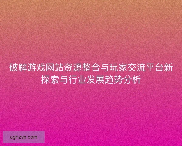 破解游戏网站资源整合与玩家交流平台新探索与行业发展趋势分析