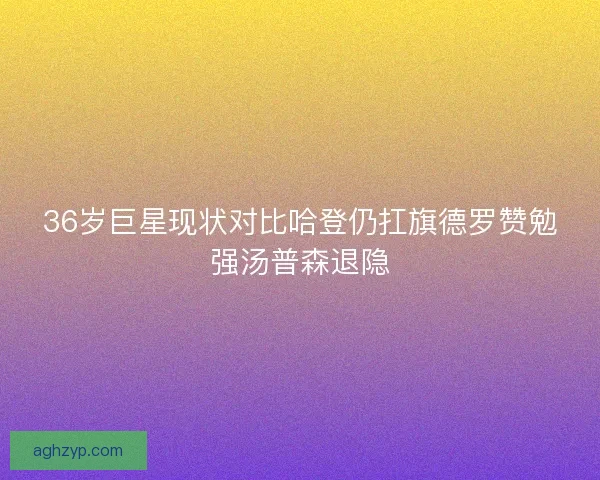 36岁巨星现状对比哈登仍扛旗德罗赞勉强汤普森退隐