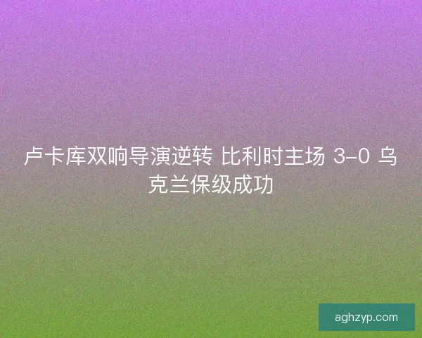 卢卡库双响导演逆转 比利时主场 3-0 乌克兰保级成功